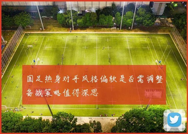 国足热身对手风格偏软是否需调整备战策略值得深思
