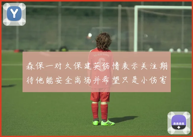 森保一对久保建英伤情表示关注期待他能安全离场并希望只是小伤害