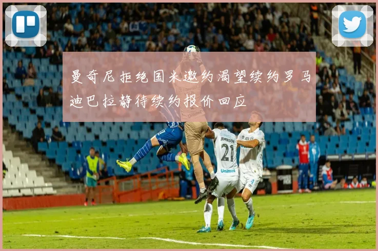 曼奇尼拒绝国米邀约渴望续约罗马迪巴拉静待续约报价回应