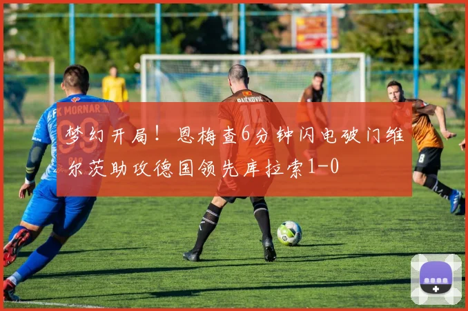 梦幻开局！恩梅查6分钟闪电破门维尔茨助攻德国领先库拉索1-0