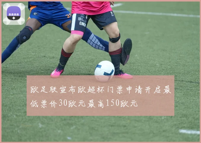 欧足联宣布欧超杯门票申请开启最低票价30欧元最高150欧元
