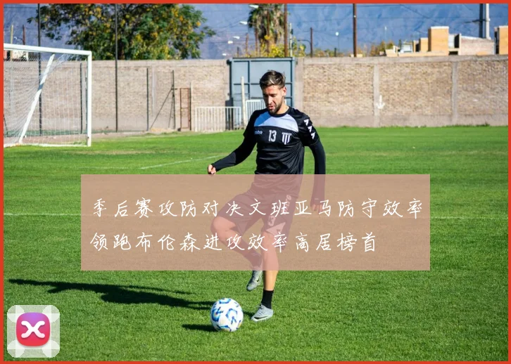 季后赛攻防对决文班亚马防守效率领跑布伦森进攻效率高居榜首