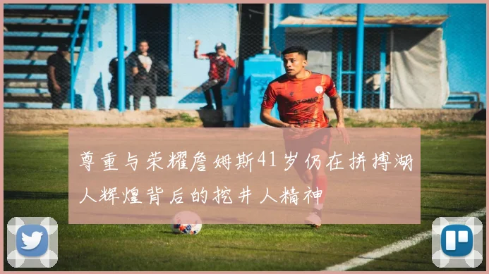 尊重与荣耀詹姆斯41岁仍在拼搏湖人辉煌背后的挖井人精神