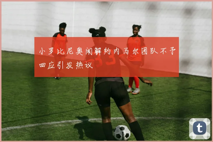 小罗比尼奥闹解约内马尔团队不予回应引发热议