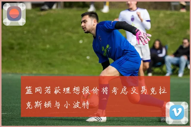 篮网若获理想报价将考虑交易克拉克斯顿与小波特