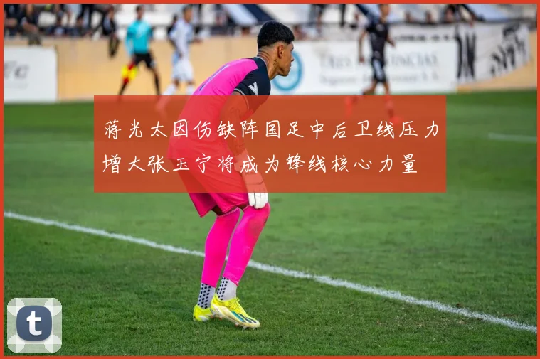 蒋光太因伤缺阵国足中后卫线压力增大张玉宁将成为锋线核心力量