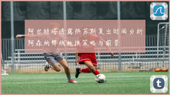 阿尔特塔透露热苏斯复出时间分析阿森纳锋线轮换策略与前景