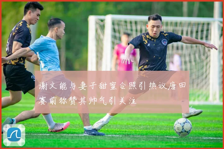 谢文能与妻子甜蜜合照引热议唐田赛前称赞其帅气引关注