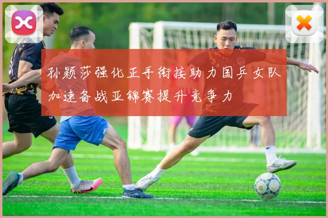 孙颖莎强化正手衔接助力国乒女队加速备战亚锦赛提升竞争力