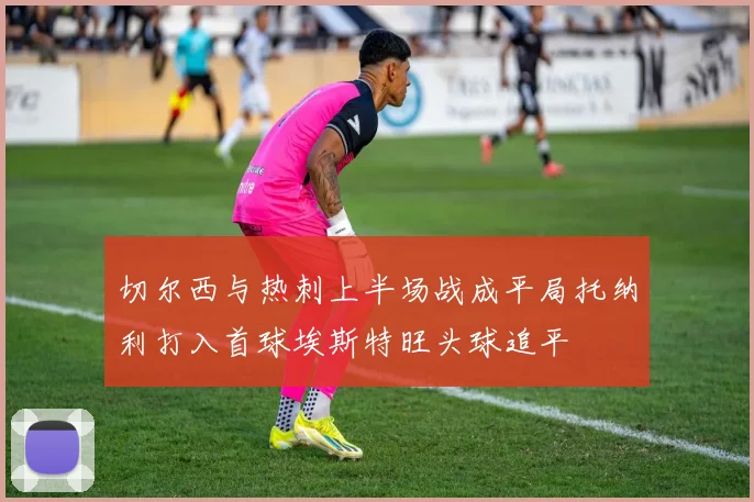 切尔西与热刺上半场战成平局托纳利打入首球埃斯特旺头球追平