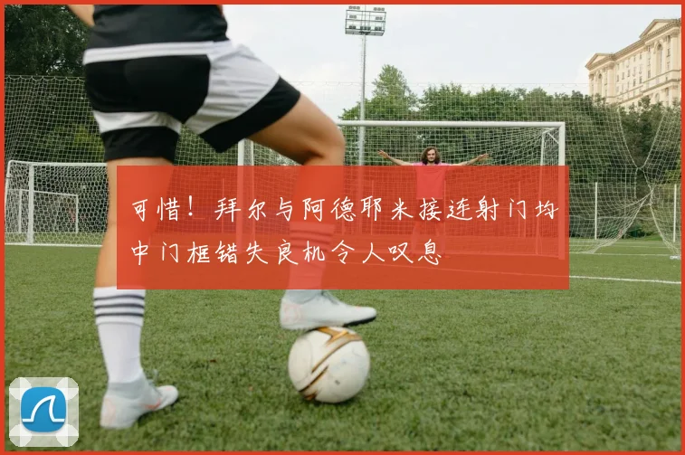 可惜！拜尔与阿德耶米接连射门均中门框错失良机令人叹息