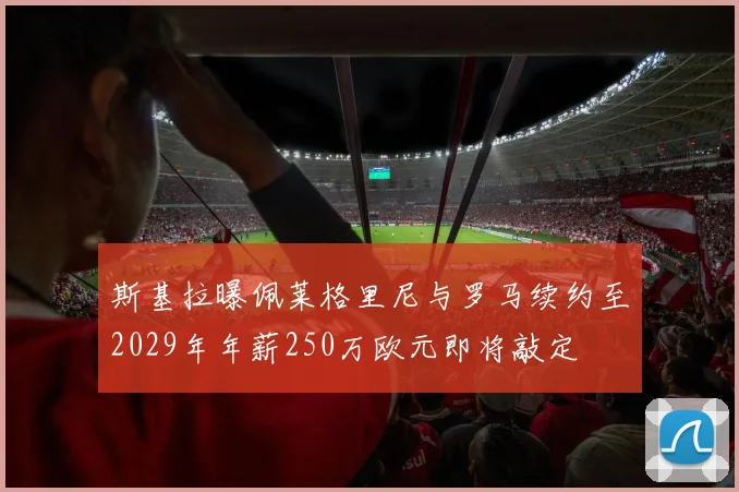 斯基拉曝佩莱格里尼与罗马续约至2029年年薪250万欧元即将敲定