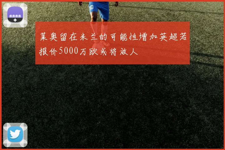 莱奥留在米兰的可能性增加英超若报价5000万欧或将放人