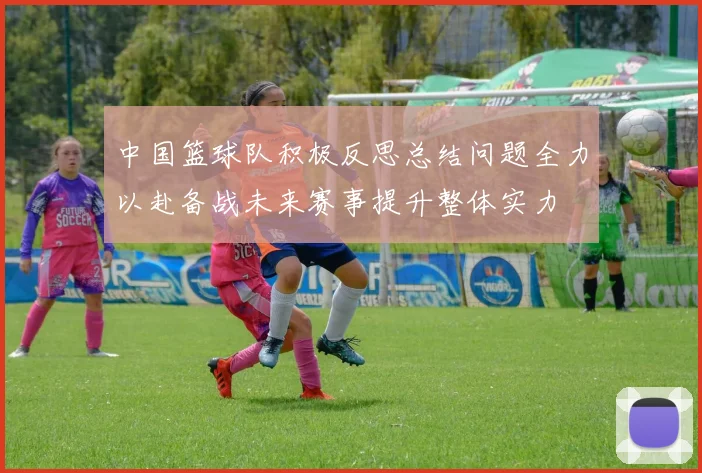 中国篮球队积极反思总结问题全力以赴备战未来赛事提升整体实力
