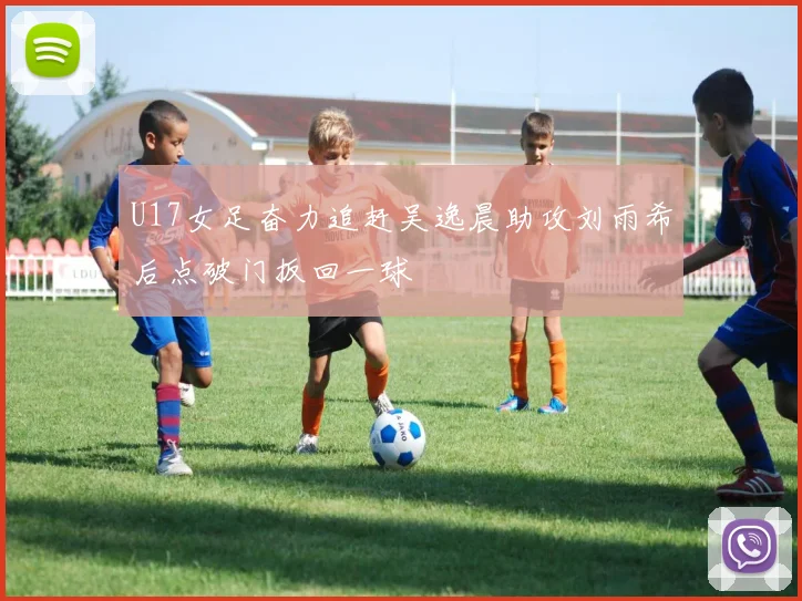 U17女足奋力追赶吴逸晨助攻刘雨希后点破门扳回一球