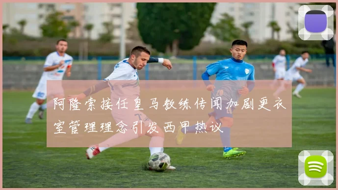 阿隆索接任皇马教练传闻加剧更衣室管理理念引发西甲热议