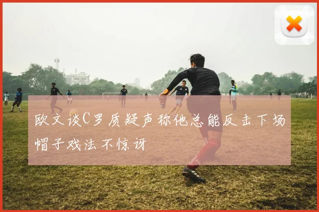 欧文谈C罗质疑声称他总能反击下场帽子戏法不惊讶