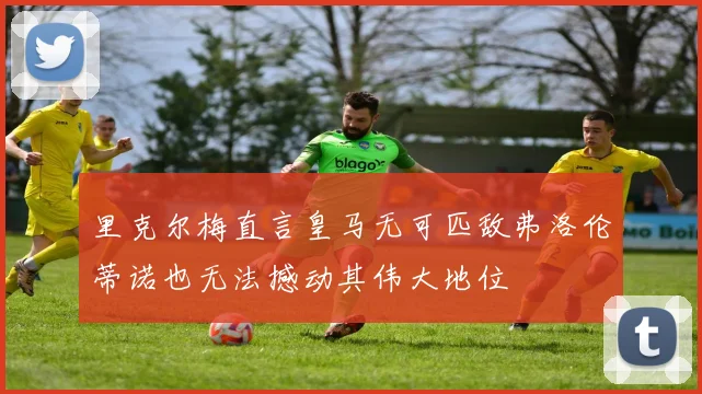 里克尔梅直言皇马无可匹敌弗洛伦蒂诺也无法撼动其伟大地位