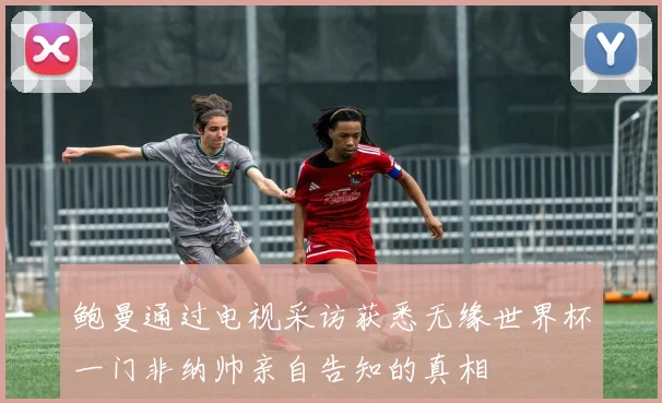 鲍曼通过电视采访获悉无缘世界杯一门非纳帅亲自告知的真相