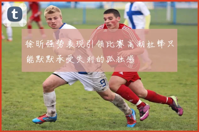 徐昕强势表现引领比赛高潮杜锋只能默默承受失利的孤独感