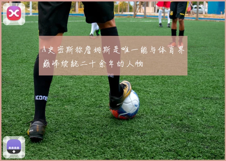 A史密斯称詹姆斯是唯一能与体育界巅峰续航二十余年的人物