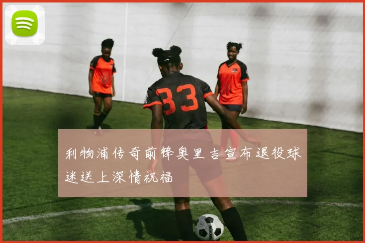 利物浦传奇前锋奥里吉宣布退役球迷送上深情祝福