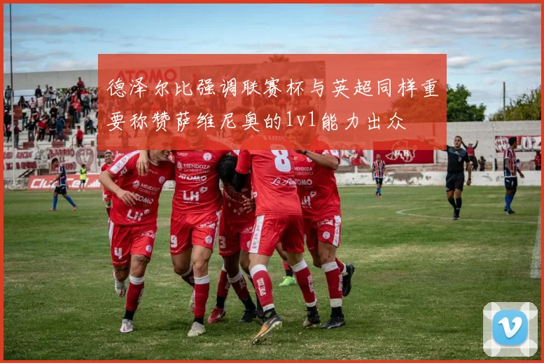 德泽尔比强调联赛杯与英超同样重要称赞萨维尼奥的1v1能力出众