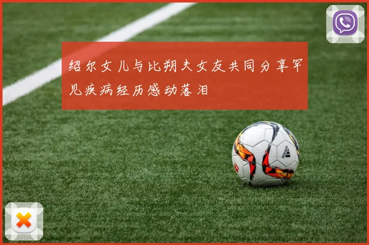 绍尔女儿与比朔夫女友共同分享罕见疾病经历感动落泪