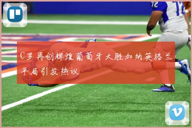 C罗再创辉煌葡萄牙大胜加纳英格兰平局引发热议