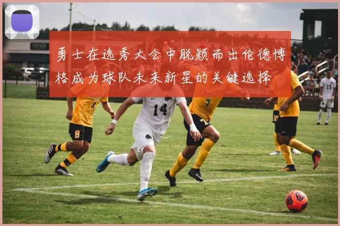 勇士在选秀大会中脱颖而出伦德博格成为球队未来新星的关键选择