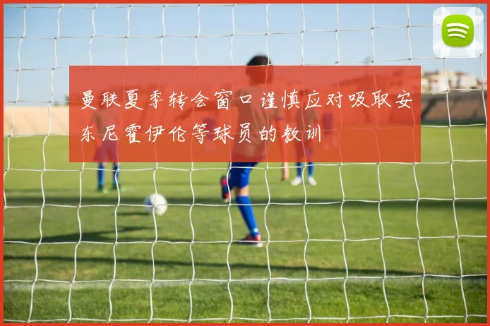曼联夏季转会窗口谨慎应对吸取安东尼霍伊伦等球员的教训