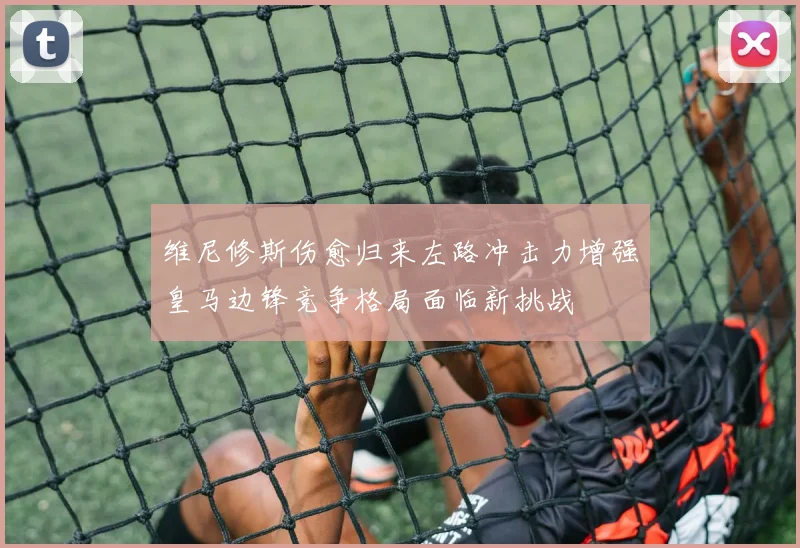 维尼修斯伤愈归来左路冲击力增强皇马边锋竞争格局面临新挑战