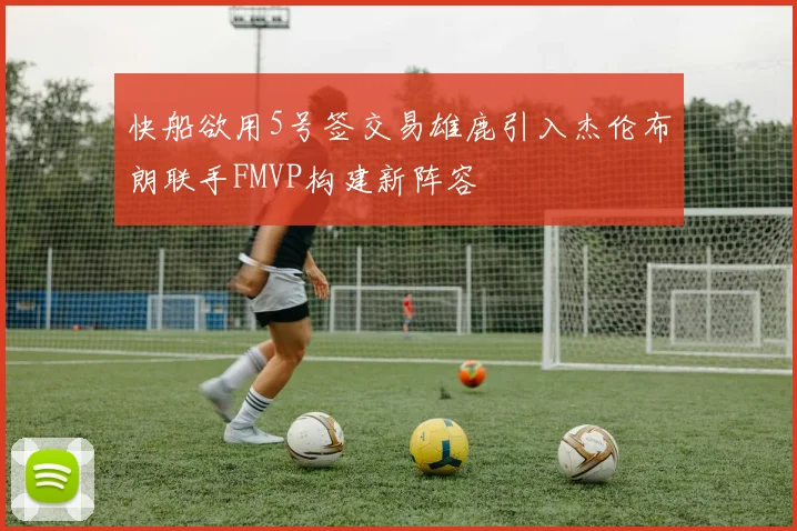 快船欲用5号签交易雄鹿引入杰伦布朗联手FMVP构建新阵容
