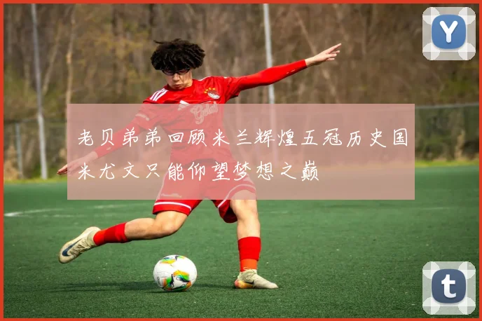 老贝弟弟回顾米兰辉煌五冠历史国米尤文只能仰望梦想之巅