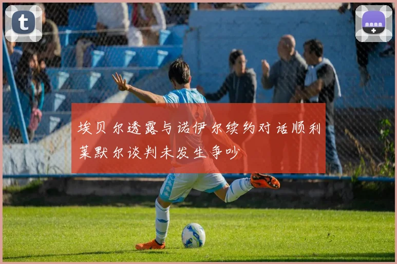 埃贝尔透露与诺伊尔续约对话顺利莱默尔谈判未发生争吵