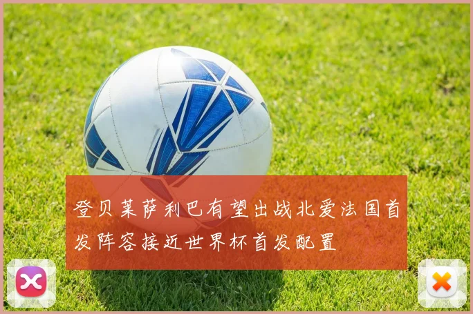 登贝莱萨利巴有望出战北爱法国首发阵容接近世界杯首发配置