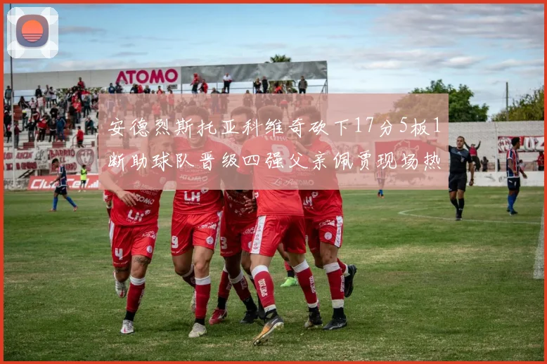 安德烈斯托亚科维奇砍下17分5板1断助球队晋级四强父亲佩贾现场热情祝贺