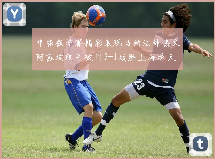 申花教学赛精彩表现马纳法韩嘉文阿苏埃联手破门3-1战胜上海泽天