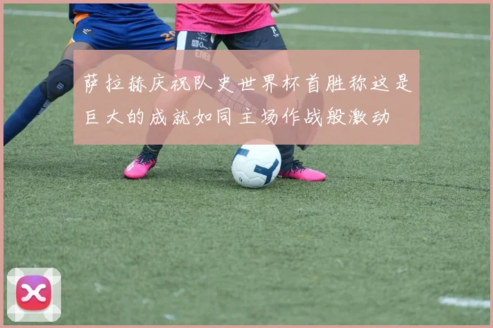 萨拉赫庆祝队史世界杯首胜称这是巨大的成就如同主场作战般激动
