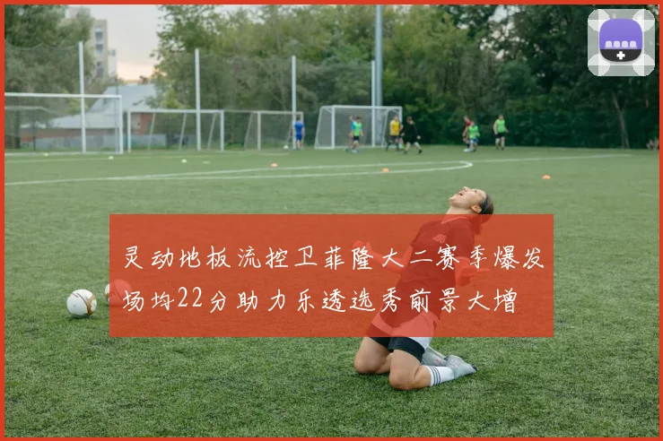 灵动地板流控卫菲隆大二赛季爆发场均22分助力乐透选秀前景大增