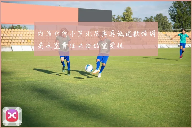 内马尔向小罗比尼奥真诚道歉强调更衣室责任共担的重要性